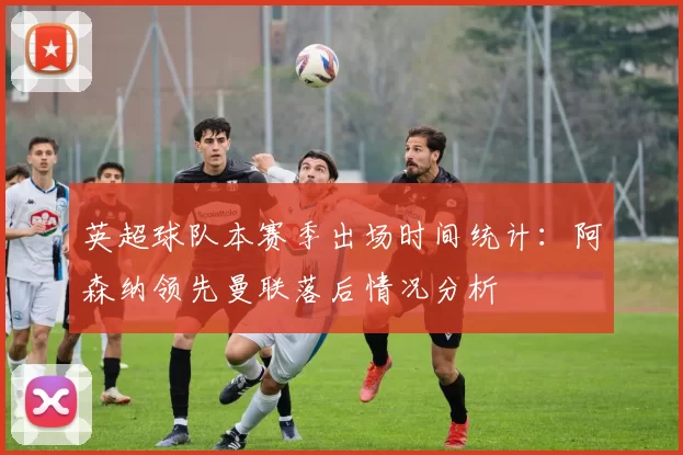 英超球队本赛季出场时间统计：阿森纳领先曼联落后情况分析