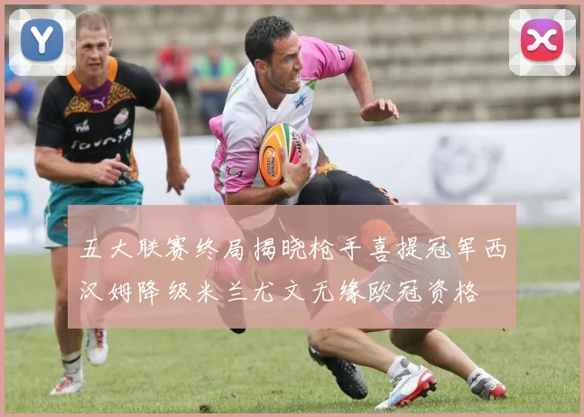 五大联赛终局揭晓枪手喜提冠军西汉姆降级米兰尤文无缘欧冠资格
