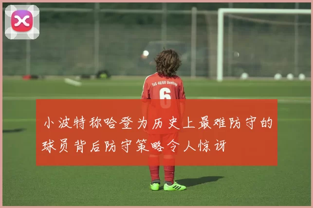 小波特称哈登为历史上最难防守的球员背后防守策略令人惊讶