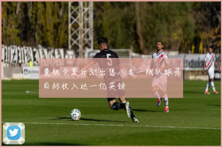 曼联今夏计划出售八名一线队球员目标收入达一亿英镑