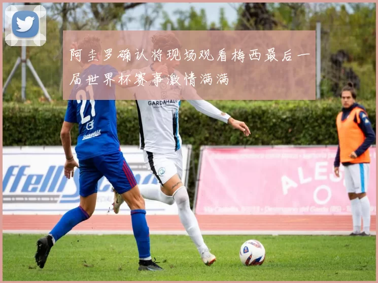 阿圭罗确认将现场观看梅西最后一届世界杯赛事激情满满