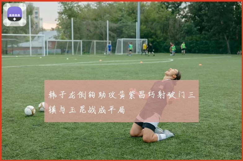 韩子龙倒钩助攻黄紫昌巧射破门三镇与玉昆战成平局