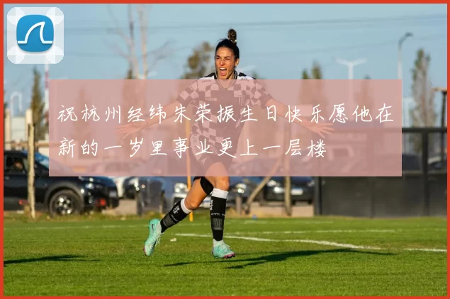 祝杭州经纬朱荣振生日快乐愿他在新的一岁里事业更上一层楼