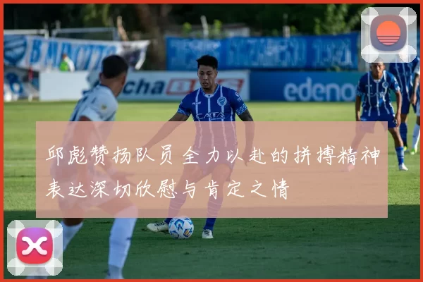 邱彪赞扬队员全力以赴的拼搏精神表达深切欣慰与肯定之情