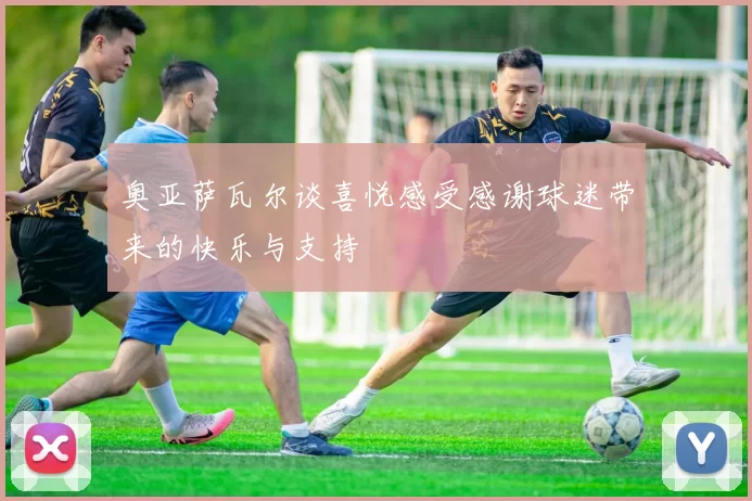 奥亚萨瓦尔谈喜悦感受感谢球迷带来的快乐与支持