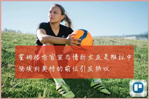 霍姆格伦官宣恋情新女友是维拉中场埃利奥特的前任引发热议