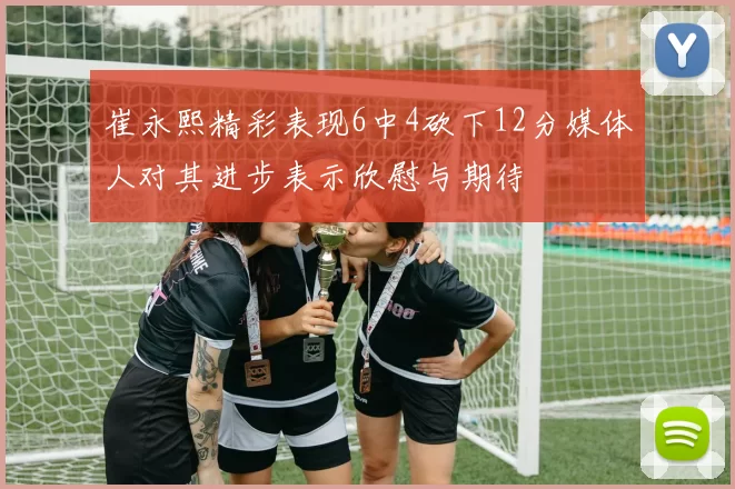 崔永熙精彩表现6中4砍下12分媒体人对其进步表示欣慰与期待