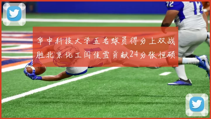 华中科技大学五名球员得分上双战胜北京化工闫佳雪贡献24分张恒硕斩获25分8篮板8助攻