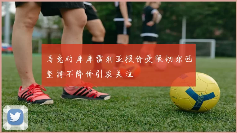 马竞对库库雷利亚报价受限切尔西坚持不降价引发关注