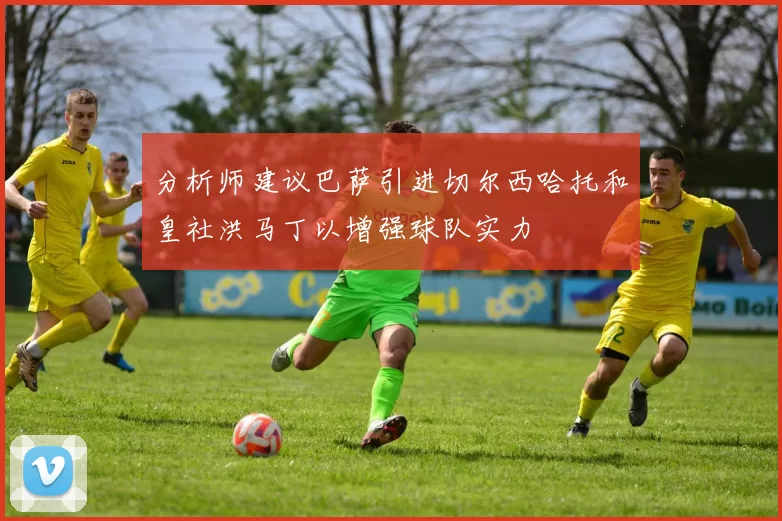 分析师建议巴萨引进切尔西哈托和皇社洪马丁以增强球队实力