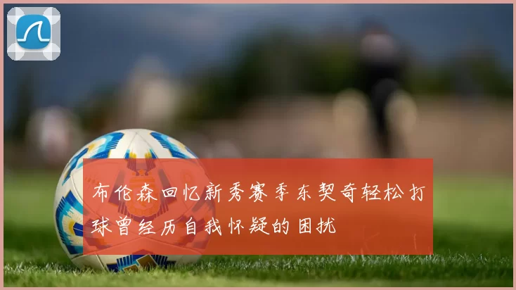 布伦森回忆新秀赛季东契奇轻松打球曾经历自我怀疑的困扰