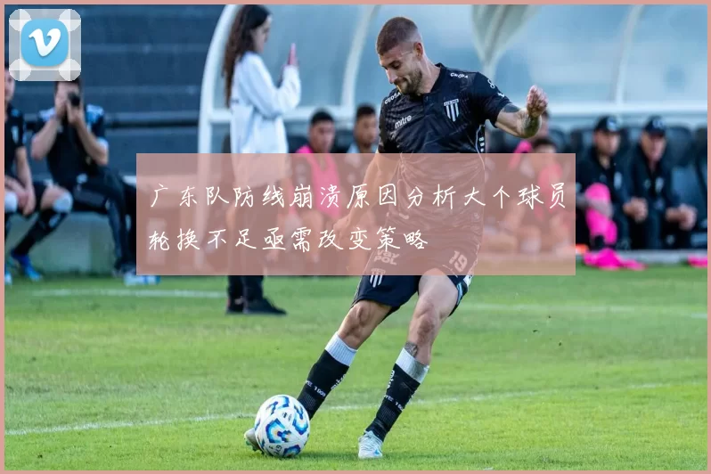 广东队防线崩溃原因分析大个球员轮换不足亟需改变策略