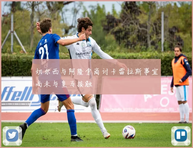 切尔西与阿隆索商讨卡雷拉斯事宜尚未与皇马接触